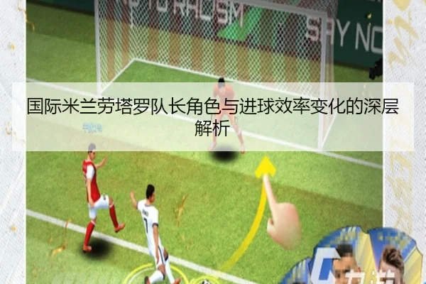 国际米兰劳塔罗队长角色与进球效率变化的深层解析