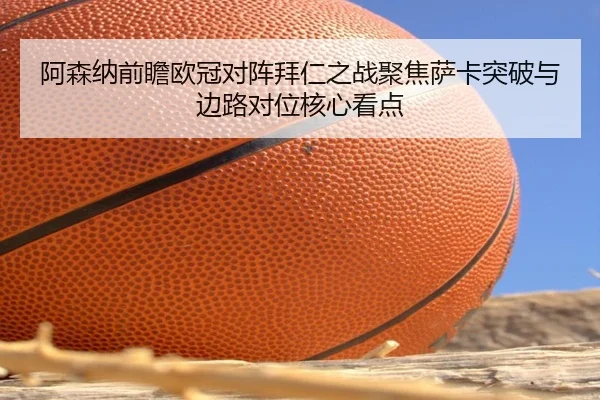 阿森纳前瞻欧冠对阵拜仁之战聚焦萨卡突破与边路对位核心看点