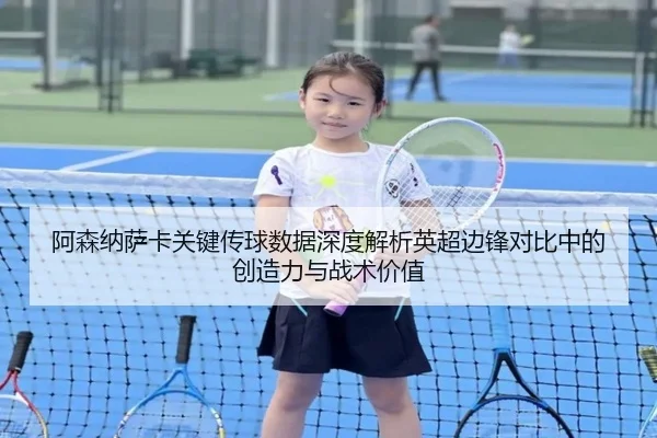 阿森纳萨卡关键传球数据深度解析英超边锋对比中的创造力与战术价值