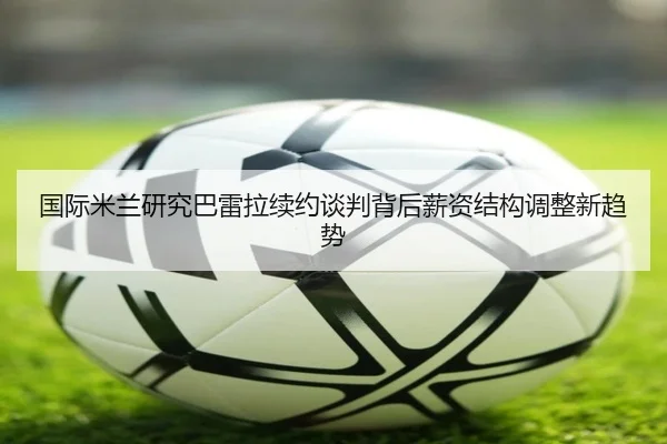 国际米兰研究巴雷拉续约谈判背后薪资结构调整新趋势