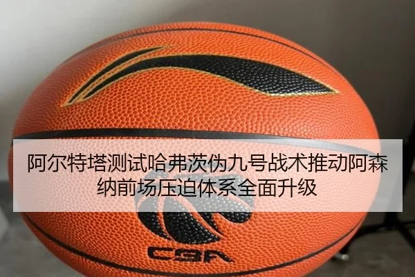 阿尔特塔测试哈弗茨伪九号战术推动阿森纳前场压迫体系全面升级