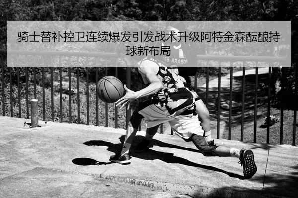 骑士替补控卫连续爆发引发战术升级阿特金森酝酿持球新布局
